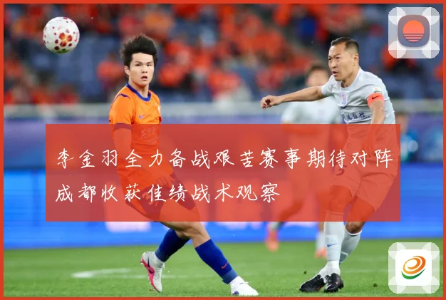 李金羽全力备战艰苦赛事期待对阵成都收获佳绩战术观察
