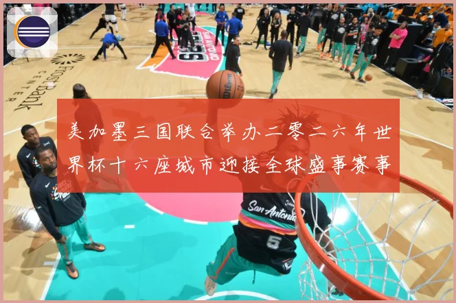 美加墨三国联合举办二零二六年世界杯十六座城市迎接全球盛事赛事前瞻