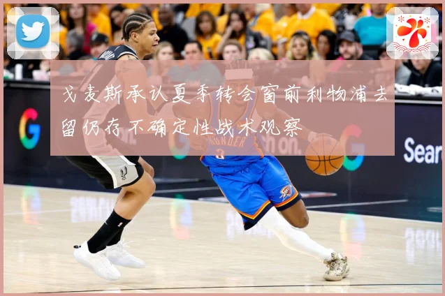 戈麦斯承认夏季转会窗前利物浦去留仍存不确定性战术观察