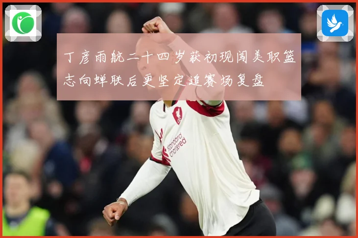 丁彦雨航二十四岁获初现闯美职篮志向蝉联后更坚定追赛场复盘