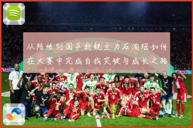 从陪练到国乒新锐主力石洵瑶如何在大赛中完成自我突破与成长之路解析