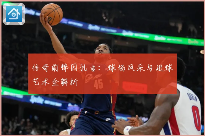 传奇前锋因扎吉：球场风采与进球艺术全解析