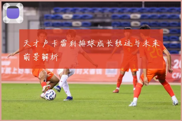 天才卢卡雷利排球成长轨迹与未来前景解析