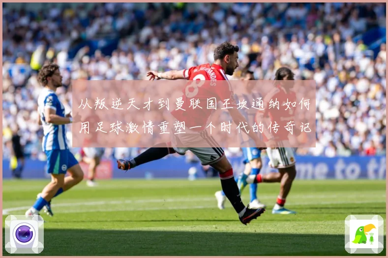从叛逆天才到曼联国王坎通纳如何用足球激情重塑一个时代的传奇记忆