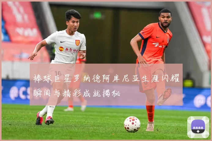 棒球巨星罗纳德阿库尼亚生涯闪耀瞬间与精彩成就揭秘