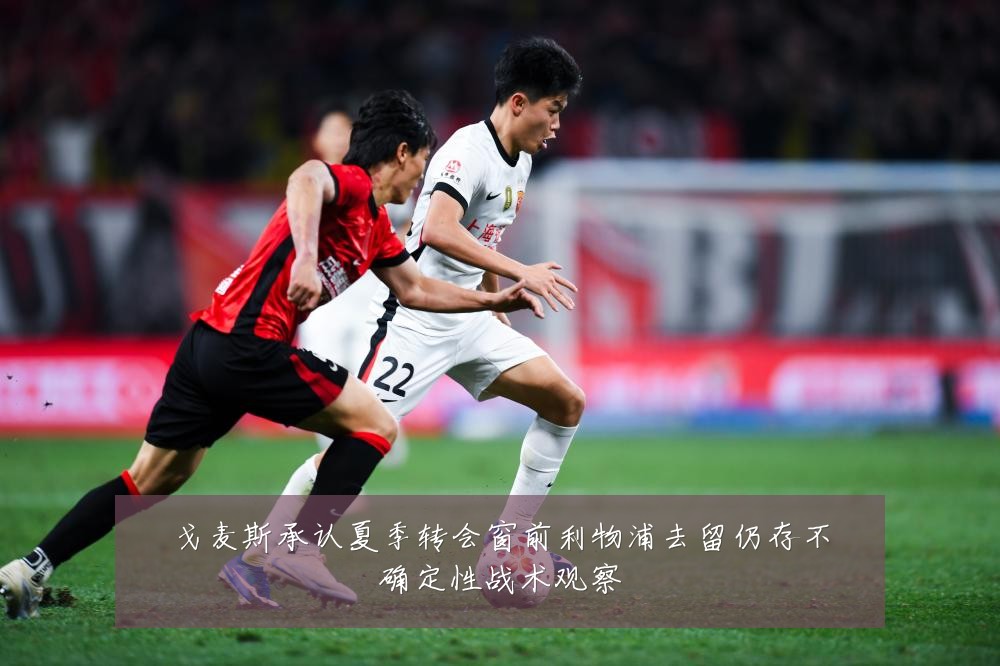 戈麦斯承认夏季转会窗前利物浦去留仍存不确定性战术观察