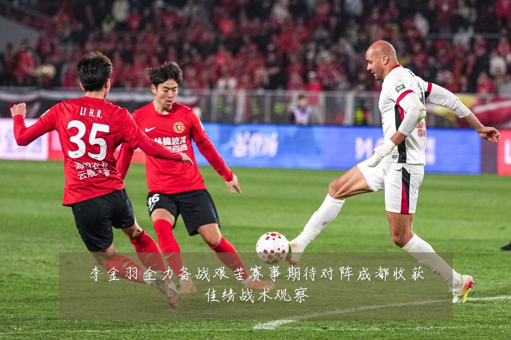 李金羽全力备战艰苦赛事期待对阵成都收获佳绩战术观察
